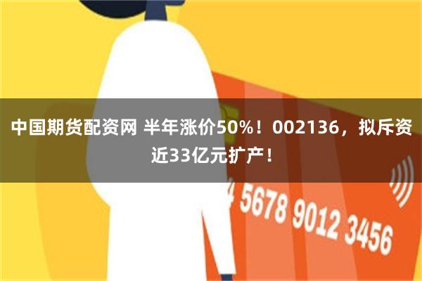 中国期货配资网 半年涨价50%!002136,拟斥资近33亿元扩产!