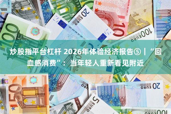 炒股指平台杠杆 2026年体验经济报告⑤｜“回血感消费”：当年轻人重新看见附近