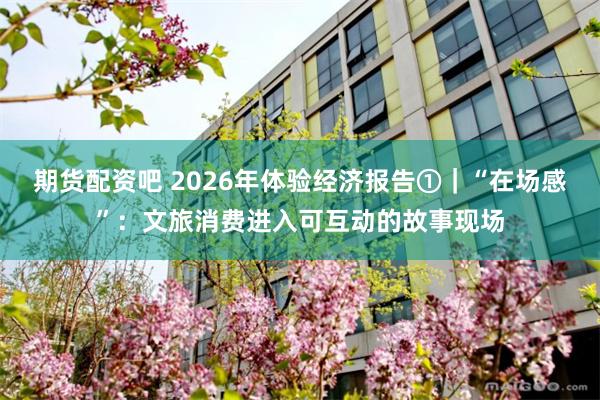 期货配资吧 2026年体验经济报告①｜“在场感”：文旅消费进入可互动的故事现场