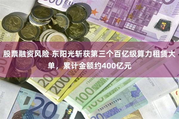 股票融资风险 东阳光斩获第三个百亿级算力租赁大单,累计金额约400亿元