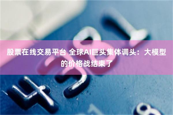 股票在线交易平台 全球AI巨头集体调头：大模型的价格战结束了