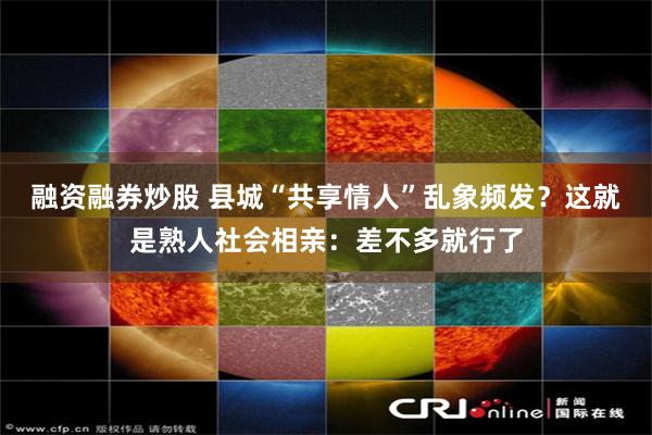 融资融券炒股 县城“共享情人”乱象频发？这就是熟人社会相亲：差不多就行了