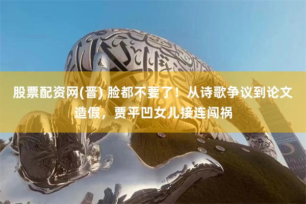 股票配资网(晋) 脸都不要了！从诗歌争议到论文造假，贾平凹女儿接连闯祸