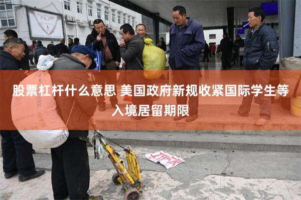 股票杠杆什么意思 美国政府新规收紧国际学生等入境居留期限
