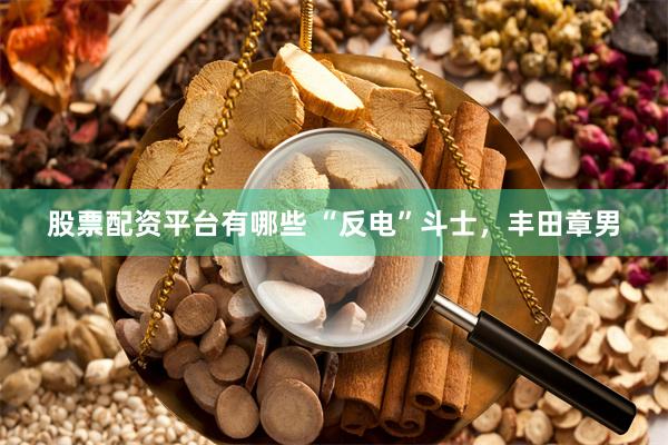 股票配资平台有哪些 “反电”斗士，丰田章男