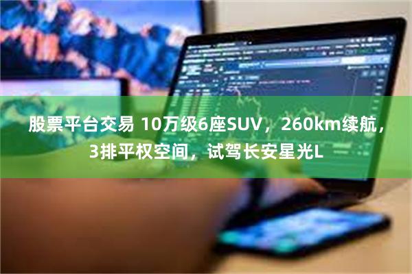 股票平台交易 10万级6座SUV，260km续航，3排平权空间，试驾长安星光L