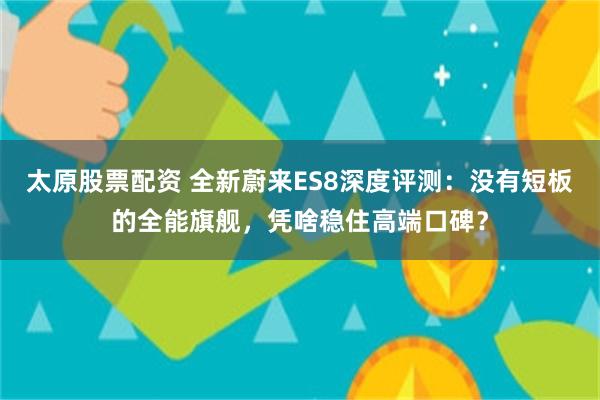 太原股票配资 全新蔚来ES8深度评测：没有短板的全能旗舰，凭啥稳住高端口碑？