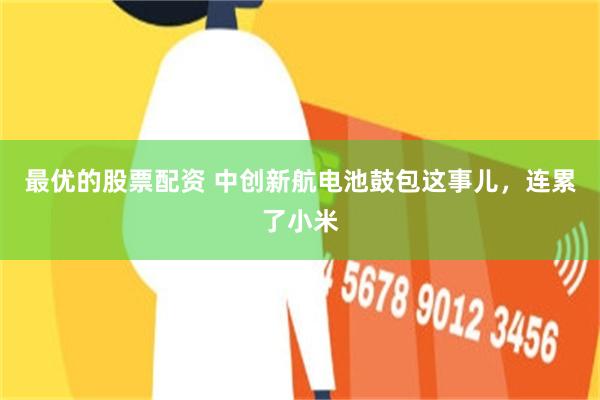最优的股票配资 中创新航电池鼓包这事儿，连累了小米