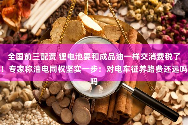 全国前三配资 锂电池要和成品油一样交消费税了！专家称油电同权坚实一步：对电车征养路费还远吗