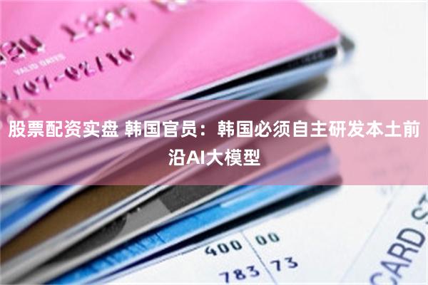 股票配资实盘 韩国官员：韩国必须自主研发本土前沿AI大模型