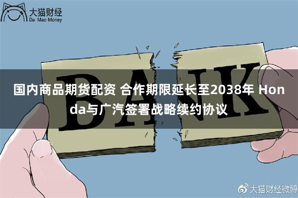 国内商品期货配资 合作期限延长至2038年 Honda与广汽签署战略续约协议