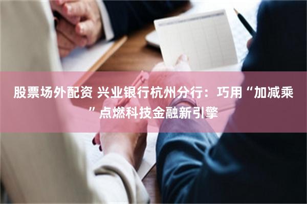 股票场外配资 兴业银行杭州分行：巧用“加减乘”点燃科技金融新引擎