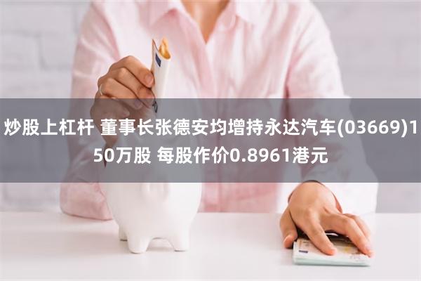 炒股上杠杆 董事长张德安均增持永达汽车(03669)150万股 每股作价0.8961港元