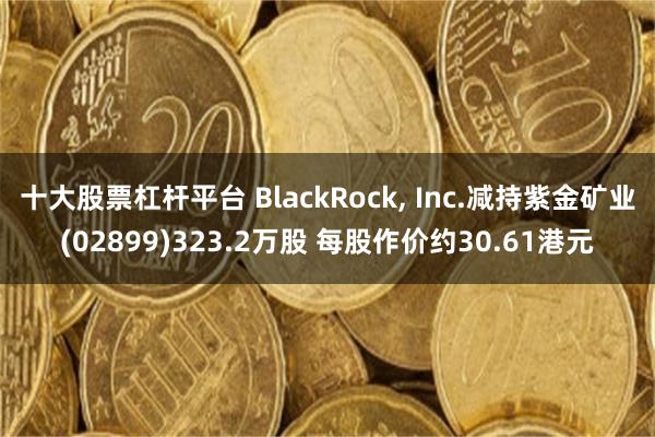 十大股票杠杆平台 BlackRock, Inc.减持紫金矿业(02899)323.2万股 每股作价约30.61港元