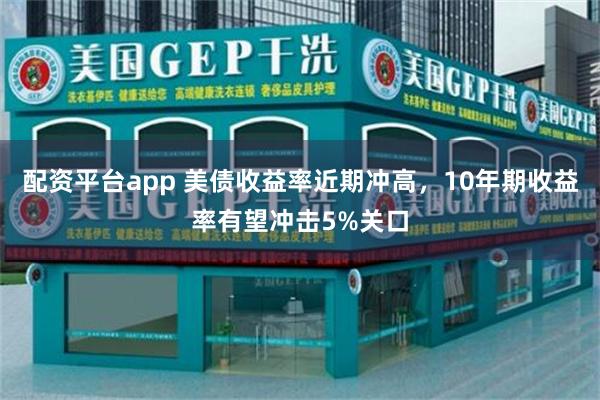 配资平台app 美债收益率近期冲高，10年期收益率有望冲击5%关口