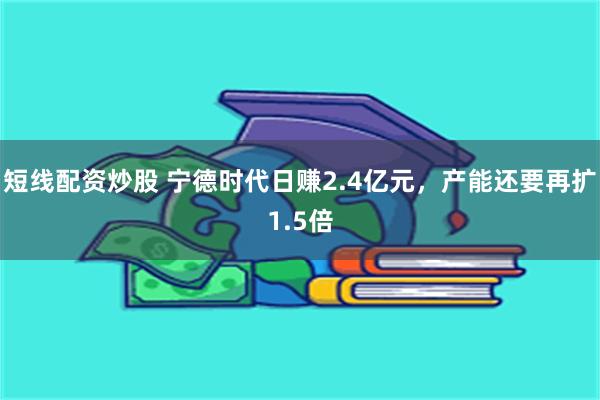 短线配资炒股 宁德时代日赚2.4亿元，产能还要再扩1.5倍