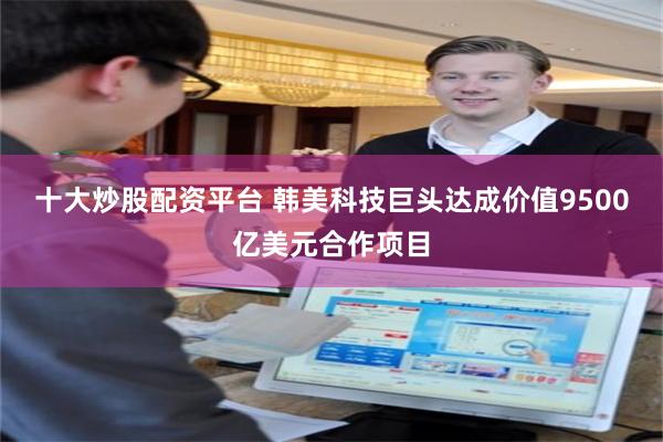 十大炒股配资平台 韩美科技巨头达成价值9500亿美元合作项目