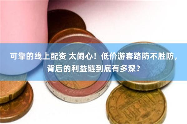 可靠的线上配资 太闹心!低价游套路防不胜防,背后的利益链到底有多深?