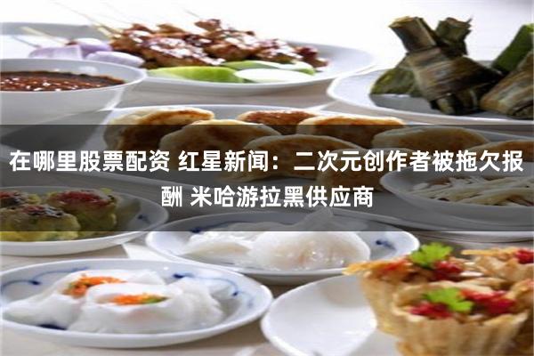 在哪里股票配资 红星新闻：二次元创作者被拖欠报酬 米哈游拉黑供应商