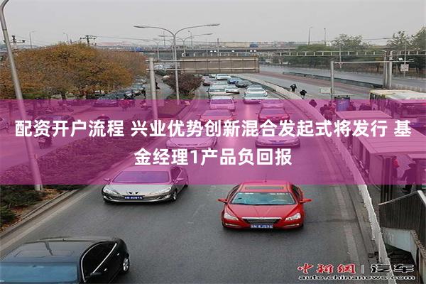 配资开户流程 兴业优势创新混合发起式将发行 基金经理1产品负回报