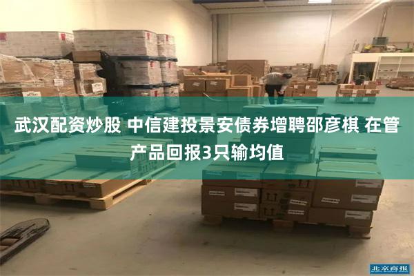 武汉配资炒股 中信建投景安债券增聘邵彦棋 在管产品回报3只输均值