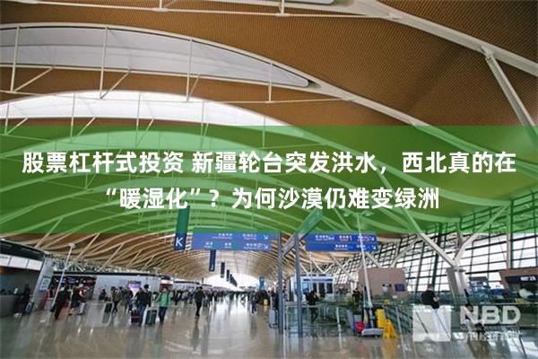 股票杠杆式投资 新疆轮台突发洪水,西北真的在“暖湿化”?为何沙漠仍难变绿洲