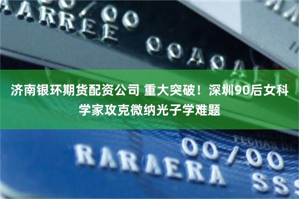 济南银环期货配资公司 重大突破！深圳90后女科学家攻克微纳光子学难题