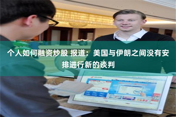 个人如何融资炒股 报道：美国与伊朗之间没有安排进行新的谈判