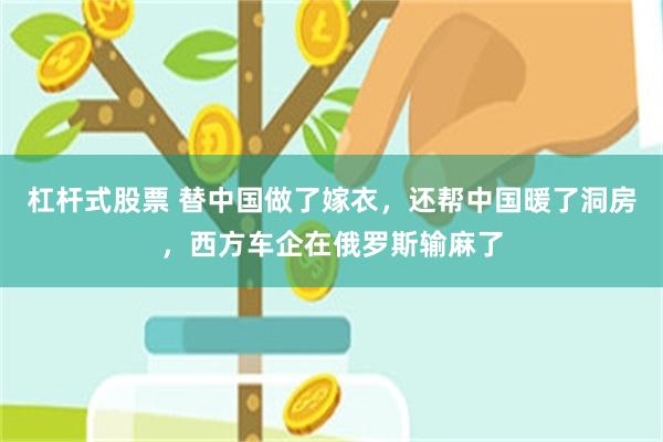 杠杆式股票 替中国做了嫁衣,还帮中国暖了洞房,西方车企在俄罗斯输麻了