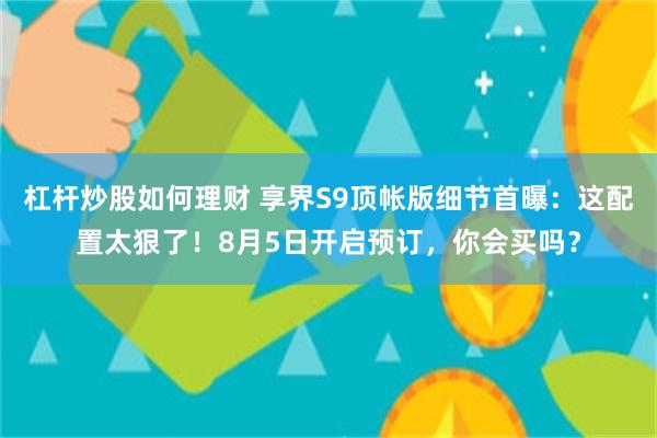 杠杆炒股如何理财 享界S9顶帐版细节首曝：这配置太狠了！8月5日开启预订，你会买吗？