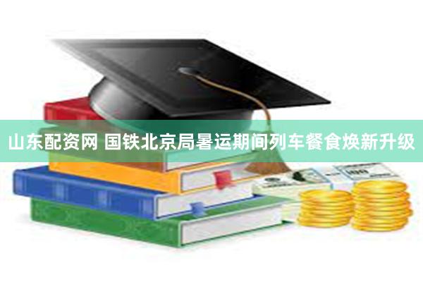 山东配资网 国铁北京局暑运期间列车餐食焕新升级