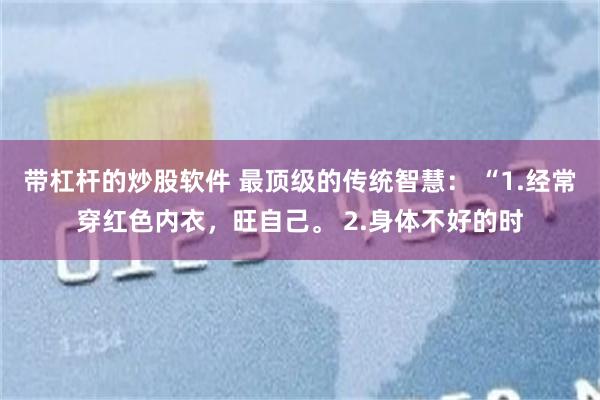 带杠杆的炒股软件 最顶级的传统智慧： “1.经常穿红色内衣，旺自己。 2.身体不好的时