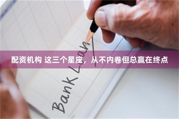 配资机构 这三个星座，从不内卷但总赢在终点