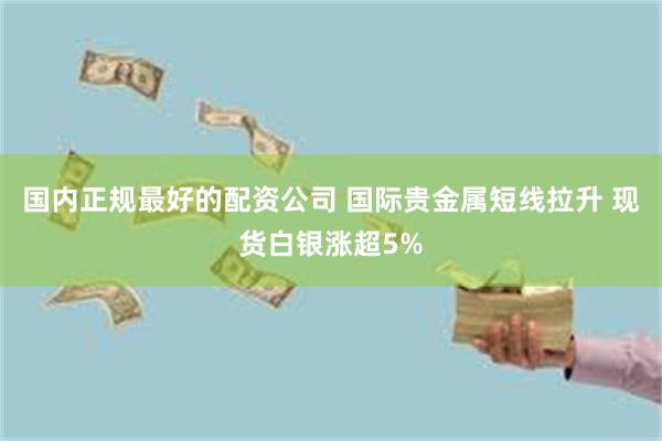 国内正规最好的配资公司 国际贵金属短线拉升 现货白银涨超5%