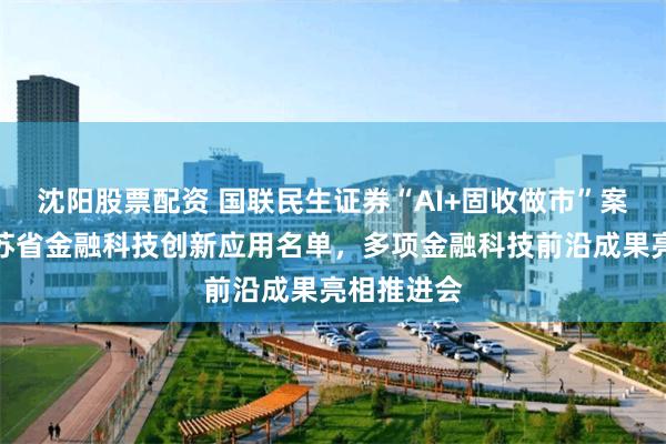 沈阳股票配资 国联民生证券“AI+固收做市”案例入围江苏省金融科技创新应用名单，多项金融科技前沿成果亮相推进会