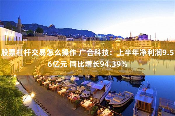 股票杠杆交易怎么操作 广合科技:上半年净利润9.56亿元 同比增长94.39%