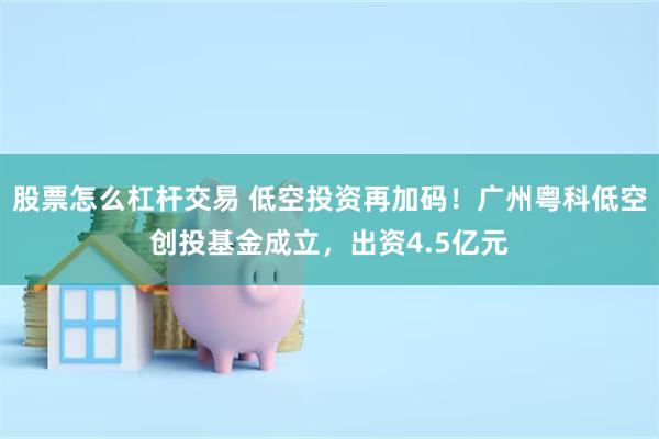 股票怎么杠杆交易 低空投资再加码!广州粤科低空创投基金成立,出资4.5亿元
