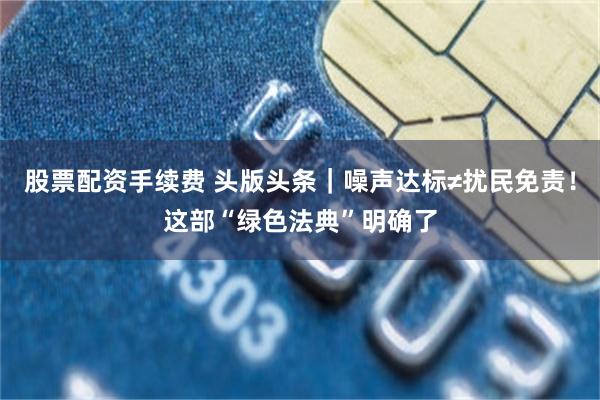 股票配资手续费 头版头条｜噪声达标≠扰民免责！这部“绿色法典”明确了