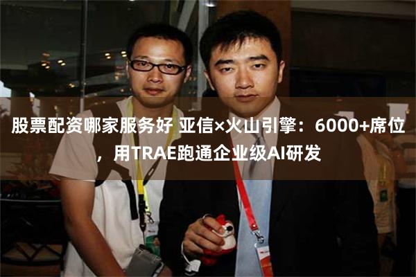 股票配资哪家服务好 亚信×火山引擎：6000+席位，用TRAE跑通企业级AI研发