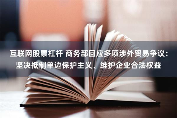 互联网股票杠杆 商务部回应多项涉外贸易争议：坚决抵制单边保护主义、维护企业合法权益