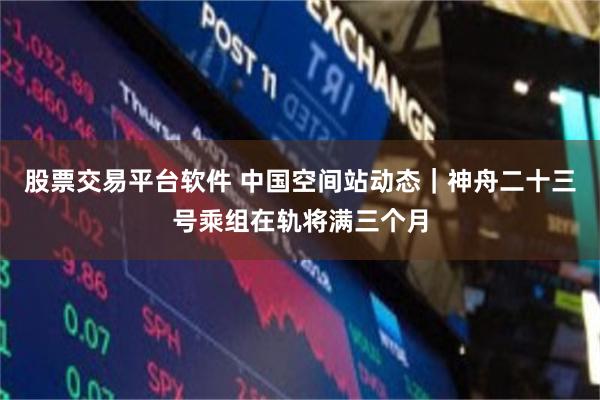 股票交易平台软件 中国空间站动态｜神舟二十三号乘组在轨将满三个月