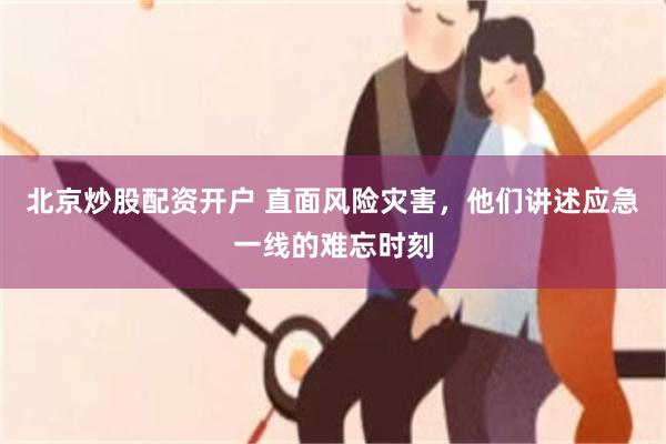 北京炒股配资开户 直面风险灾害，他们讲述应急一线的难忘时刻
