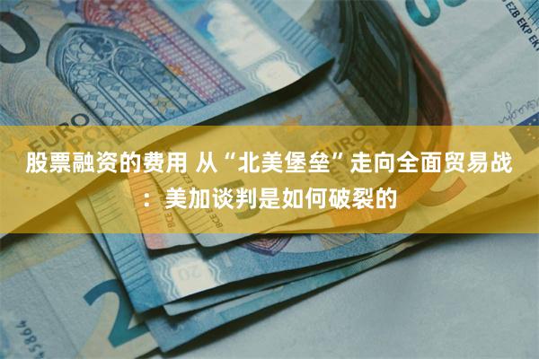 股票融资的费用 从“北美堡垒”走向全面贸易战:美加谈判是如何破裂的