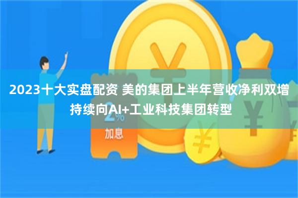 2023十大实盘配资 美的集团上半年营收净利双增 持续向AI+工业科技集团转型