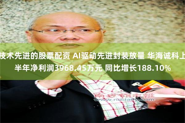 技术先进的股票配资 AI驱动先进封装放量 华海诚科上半年净利润3968.45万元 同比增长188.10%