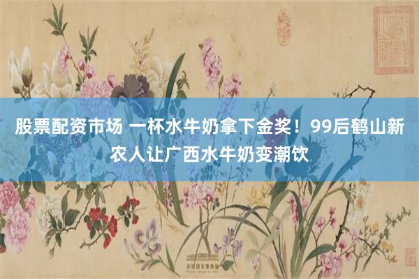 股票配资市场 一杯水牛奶拿下金奖！99后鹤山新农人让广西水牛奶变潮饮