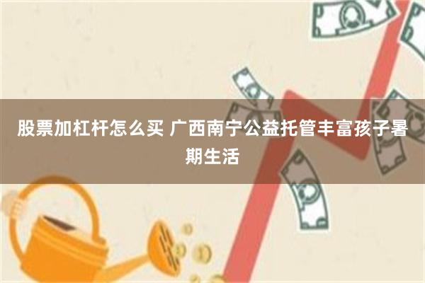 股票加杠杆怎么买 广西南宁公益托管丰富孩子暑期生活