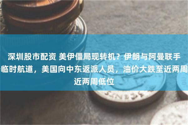 深圳股市配资 美伊僵局现转机？伊朗与阿曼联手开辟临时航道，美国向中东返派人员，油价大跌至近两周低位