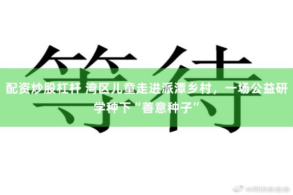 配资炒股杠杆 湾区儿童走进派潭乡村,一场公益研学种下“善意种子”