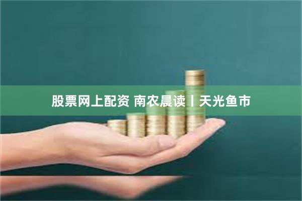 股票网上配资 南农晨读丨天光鱼市